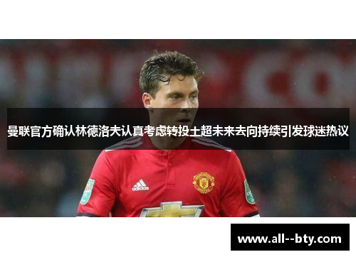 曼联官方确认林德洛夫认真考虑转投土超未来去向持续引发球迷热议