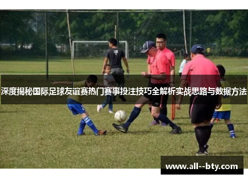 深度揭秘国际足球友谊赛热门赛事投注技巧全解析实战思路与数据方法