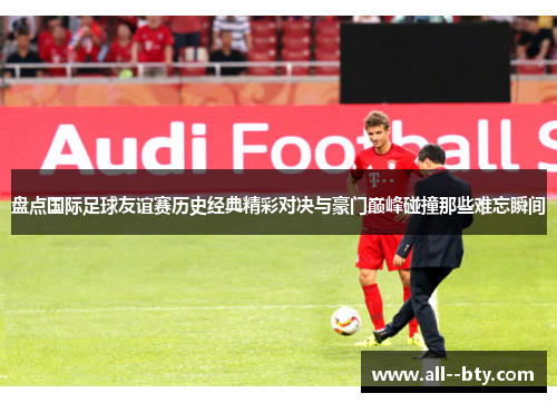 盘点国际足球友谊赛历史经典精彩对决与豪门巅峰碰撞那些难忘瞬间