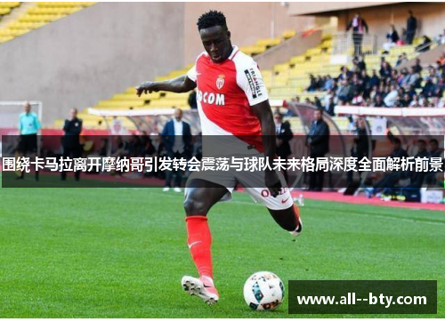 围绕卡马拉离开摩纳哥引发转会震荡与球队未来格局深度全面解析前景 围绕卡马拉离开摩纳哥引发转会震荡与球队未来格局深度全面解析前景