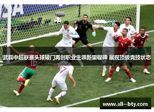 武磊中超联赛头球破门再创职业生涯新里程碑 展现顶级竞技状态 武磊中超联赛头球破门再创职业生涯新里程碑 展现顶级竞技状态
