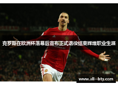 克罗斯在欧洲杯落幕后宣布正式退役结束辉煌职业生涯